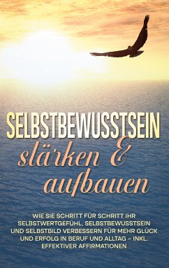 Selbstbewusstsein stärken & aufbauen: Wie Sie Schritt für Schritt Ihr Selbstwertgefühl, Selbstbewusstsein und Selbstbild verbessern für mehr Glück und Erfolg in Beruf und Alltag - inkl. effektiver Affirmationen (eBook, ePUB)