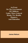 An essay on the government of children, under three general heads, viz. health, manners, and education