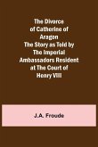 The Divorce of Catherine of Aragon The Story as Told by the Imperial Ambassadors Resident at the Court of Henry VIII