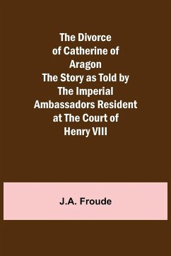 The Divorce of Catherine of Aragon The Story as Told by the Imperial Ambassadors Resident at the Court of Henry VIII - Froude, J. A.