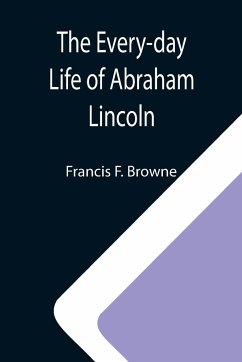 The Every-day Life of Abraham Lincoln; A Narrative And Descriptive Biography With Pen-Pictures And Personal; Recollections By Those Who Knew Him - F. Browne, Francis