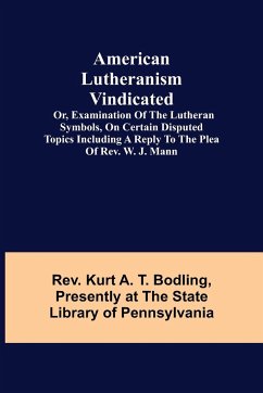 American Lutheranism Vindicated; or, Examination of the Lutheran Symbols, on Certain Disputed Topics Including a Reply to the Plea of Rev. W. J. Mann - Kurt A. T. Bodling, Rev.