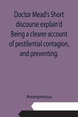 Doctor Mead's Short discourse explain'd Being a clearer account of pestilential contagion, and preventing.