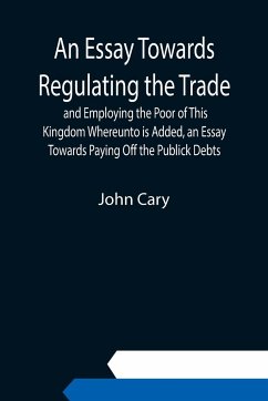 An Essay Towards Regulating the Trade, and Employing the Poor of This Kingdom Whereunto is Added, an Essay Towards Paying Off the Publick Debts - Cary, John