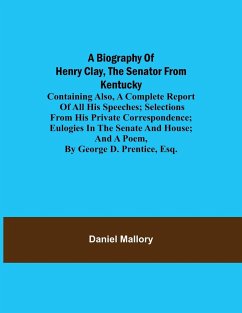 A Biography of Henry Clay, the Senator from Kentucky; Containing Also, a Complete Report of All His Speeches; Selections From His Private Correspondence; Eulogies in the Senate and House; and a Poem, by George D. Prentice, Esq. - Mallory, Daniel
