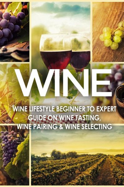 WINE: Wine Lifestyle - Beginner to Expert Guide on: Wine Tasting, Wine Pairing, & Wine Selecting (eBook, ePUB) WINE: Wine Lifestyle - Beginner to Expert Guide on: Wine Tasting, Wine Pairing, & Wine Selecting (eBook, ePUB)