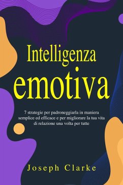 Intelligenza Emotiva: 7 Strategie per padroneggiarla in maniera semplice ed efficace e per migliorare la tua vita di relazione una volta per tutte (eBook, ePUB) - Clarke, Joseph