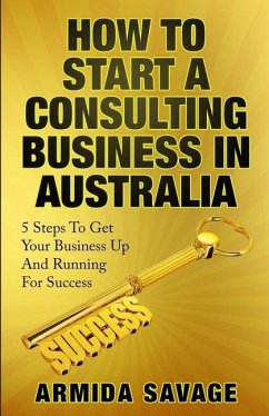 How To Start A Consulting Business In Australia: 5 Steps to Get Your Business Up and Running for Success! - Savage, Armida