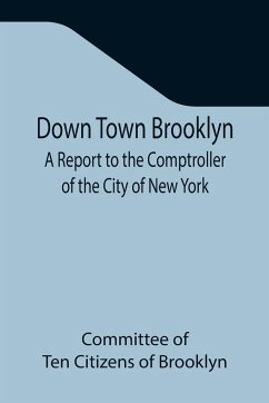 Down Town Brooklyn A Report to the Comptroller of the City of New York on Sites for Public Buildings and the Relocation of the Elevated Railroad Tracks now in Lower Fulton Street, Borough of Brooklyn - of Ten Citizens of Brooklyn, Committee