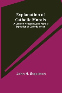 Explanation of Catholic Morals; A Concise, Reasoned, and Popular Exposition of Catholic Morals - H. Stapleton, John