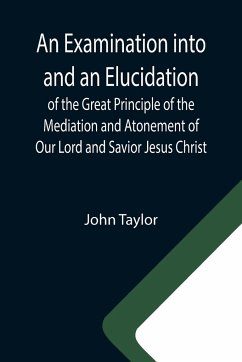 An Examination into and an Elucidation of the Great Principle of the Mediation and Atonement of Our Lord and Savior Jesus Christ - Taylor, John