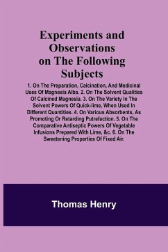 Experiments and Observations on the Following Subjects; 1. On the preparation, calcination, and medicinal uses of Magnesia Alba. 2. On the solvent qualities of calcined Magnesia. 3. On the variety in the solvent powers of quick-lime, when used in differen - Henry, Thomas