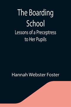 The Boarding School; Lessons of a Preceptress to Her Pupils; Consisting of Information, Instruction and Advice, Calculated to Improve the Manners and Form the Character of Young Ladies. To Which Is Added, a Collection of Letters, Written by the Pupils to - Webster Foster, Hannah