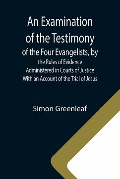 An Examination of the Testimony of the Four Evangelists, by the Rules of Evidence Administered in Courts of Justice; With an Account of the Trial of Jesus - Greenleaf, Simon