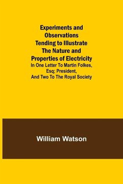 Experiments and Observations Tending to Illustrate the Nature and Properties of Electricity; In One Letter to Martin Folkes, Esq; President, and Two to the Royal Society - Watson, William
