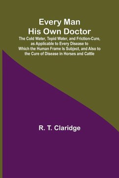 Every Man His Own Doctor; The Cold Water, Tepid Water, and Friction-Cure, as Applicable to Every Disease to Which the Human Frame Is Subject, and Also to the Cure of Disease in Horses and Cattle - T. Claridge, R.