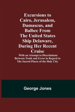 Excursions to Cairo, Jerusalem, Damascus, and Balbec From the United States Ship Delaware, During Her Recent Cruise; With an Attempt to Discriminate Between Truth and Error in Regard to the Sacred Places of the Holy City - Jones, George