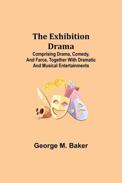 The Exhibition Drama; Comprising Drama, Comedy, and Farce, Together with Dramatic and Musical Entertainments - M. Baker, George
