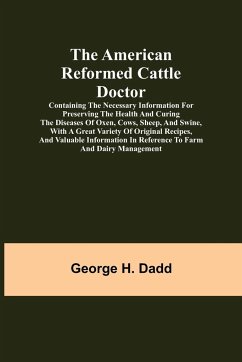 The American Reformed Cattle Doctor; Containing the necessary information for preserving the health and curing the diseases of oxen, cows, sheep, and swine, with a great variety of original recipes, and valuable information in reference to farm and dairy - H. Dadd, George
