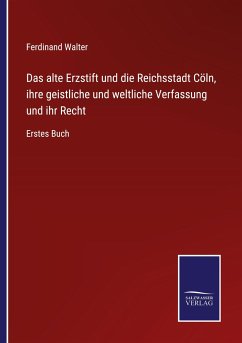 Das alte Erzstift und die Reichsstadt Cöln, ihre geistliche und weltliche Verfassung und ihr Recht - Walter, Ferdinand