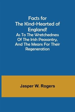 Facts for the Kind-Hearted of England! As to the Wretchedness of the Irish Peasantry, and the Means for their Regeneration - W. Rogers, Jasper