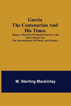 Garcia the Centenarian and His Times; Being a Memoir of Manuel Garcia's Life and Labours for the Advancement of Music and Science - Sterling Mackinlay, M.