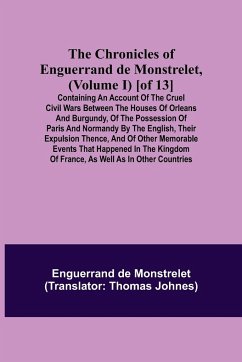 The Chronicles of Enguerrand de Monstrelet, (Volume I) [of 13]; Containing an account of the cruel civil wars between the houses of Orleans and Burgundy, of the possession of Paris and Normandy by the English, their expulsion thence, and of other memorabl - De Monstrelet, Enguerrand