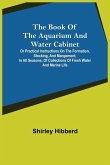 The Book of the Aquarium and Water Cabinet; or Practical Instructions on the Formation, Stocking, and Mangement, in all Seasons, of Collections of Fresh Water and Marine Life