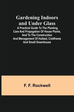 Gardening Indoors and Under Glass; A Practical Guide to the Planting, Care and Propagation of House Plants, and to the Construction and Management of Hotbed, Coldframe and Small Greenhouse - F. Rockwell, F.