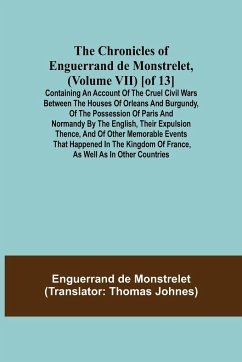 Cover The Chronicles of Enguerrand de Monstrelet, (Volume VII) [of 13]; Containing an account of the cruel civil wars between the houses of Orleans and Burgundy, of the possession of Paris and Normandy by the English, their expulsion thence, and of other memora