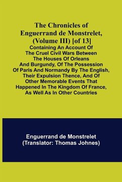 The Chronicles of Enguerrand de Monstrelet, (Volume III) [of 13]; Containing an account of the cruel civil wars between the houses of Orleans and Burgundy, of the possession of Paris and Normandy by the English, their expulsion thence, and of other memora - De Monstrelet, Enguerrand