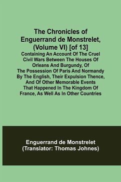 The Chronicles of Enguerrand de Monstrelet, (Volume VI) [of 13]; Containing an account of the cruel civil wars between the houses of Orleans and Burgundy, of the possession of Paris and Normandy by the English, their expulsion thence, and of other memorab - De Monstrelet, Enguerrand