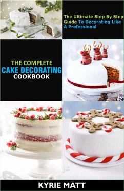 The Complete Cake Decorating Cookbook;The Ultimate Step By Step Guide To Decorating Like A Professional (eBook, ePUB) - Matt, Kyrie