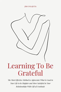 Learning To Be Grateful The Most Effective Method to Appreciate What is Good in Your Life to be Happier and More Satisfied in Your Relationships With Gift of Gratitude (eBook, ePUB) - Colajuta, Jim