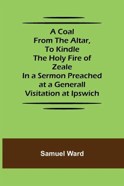 A Coal From The Altar, To Kindle The Holy Fire of Zeale; In a Sermon Preached at a Generall Visitation at Ipswich - Ward, Samuel