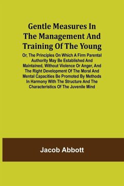 Gentle Measures in the Management and Training of the Young; Or, the Principles on Which a Firm Parental Authority May Be Established and Maintained, Without Violence or Anger, and the Right Development of the Moral and Mental Capacities Be Promoted by Me - Abbott, Jacob