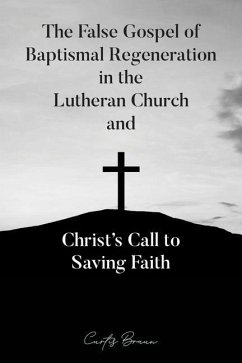 The False Gospel of Baptismal Regeneration in the Lutheran Church and Christ's Call to Saving Faith - Braun, Curtis