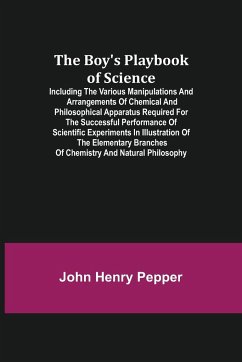 The Boy's Playbook of Science; Including the Various Manipulations and Arrangements of Chemical and Philosophical Apparatus Required for the Successful Performance of Scientific Experiments in Illustration of the Elementary Branches of Chemistry and Natur - Henry Pepper, John