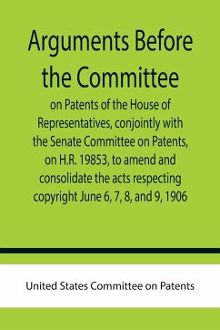 Arguments before the Committee on Patents of the House of Representatives, conjointly with the Senate Committee on Patents, on H.R. 19853, to amend and consolidate the acts respecting copyright June 6, 7, 8, and 9, 1906. - States Committee on Patents, United