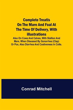 Complete Treatise on the mare and foal at the time of delivery, with illustrations. Also on cows and calves, with stallion and mare, when diseased by Gonorrhea (clap) or Pox, also Diarrhea and Costiveness in Colts. - Mitchell, Conrad