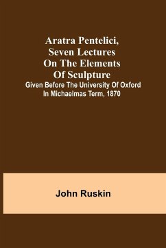Aratra Pentelici, Seven Lectures on the Elements of Sculpture ; Given before the University of Oxford in Michaelmas Term, 1870 - Ruskin, John