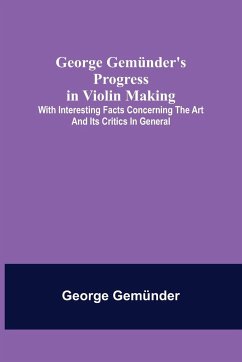 George Gemünder's Progress in Violin Making; With Interesting Facts Concerning the Art and Its Critics in General - Gemünder, George