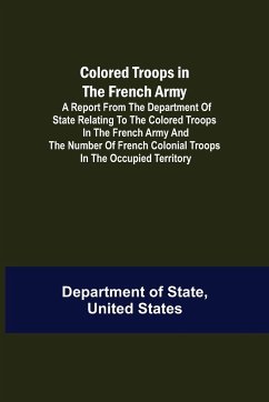 Colored Troops in the French Army; A Report from the Department of State Relating to the Colored Troops in the French Army and the Number of French Colonial Troops in the Occupied Territory - Of State, United States Department