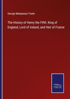 The History of Henry the Fifth: King of England, Lord of Ireland, and Heir of France - Towle, George Makepeace