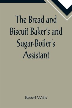The Bread and Biscuit Baker's and Sugar-Boiler's Assistant; Including a Large Variety of Modern Recipes - Wells, Robert