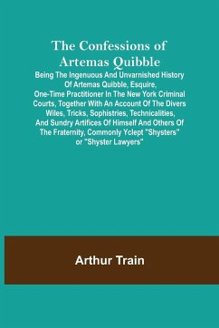 The Confessions of Artemas Quibble; Being the Ingenuous and Unvarnished History of Artemas Quibble, Esquire, One-Time Practitioner in the New York Criminal Courts, Together with an Account of the Divers Wiles, Tricks, Sophistries, Technicalities, and Sund - Train, Arthur