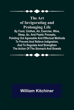 The Art of Invigorating and Prolonging Life ; By Food, Clothes, Air, Exercise, Wine, Sleep, &c. and Peptic Precepts, Pointing Out Agreeable and Effectual Methods to Prevent and Relieve Indigestion, and to Regulate and Strengthen the Action of the Stomach - Kitchiner, William