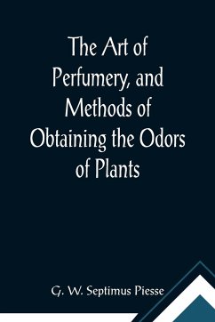 The Art of Perfumery, and Methods of Obtaining the Odors of Plants; With Instructions for the Manufacture of Perfumes for the Handkerchief, Scented Powders, Odorous Vinegars, Dentifrices, Pomatums, Cosmetics, Perfumed Soap, Etc., to which is Added an App - W. Septimus Piesse, G.