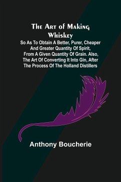 The Art of Making Whiskey; So As to Obtain a Better, Purer, Cheaper and Greater Quantity of Spirit, From a Given Quantity of Grain. Also, the Art of Converting It into Gin, after the Process of the Holland Distillers - Boucherie, Anthony