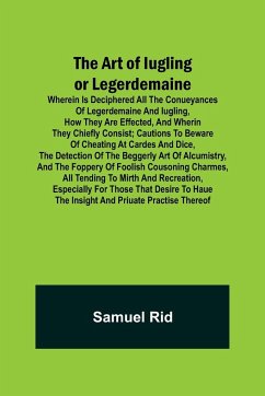 The Art of Iugling or Legerdemaine ; Wherein is Deciphered All the Conueyances of Legerdemaine and Iugling, How They Are Effected, and Wherin They Chiefly Consist; Cautions to Beware of Cheating at Cardes and Dice, the Detection of the Beggerly Art of Alc - Rid, Samuel